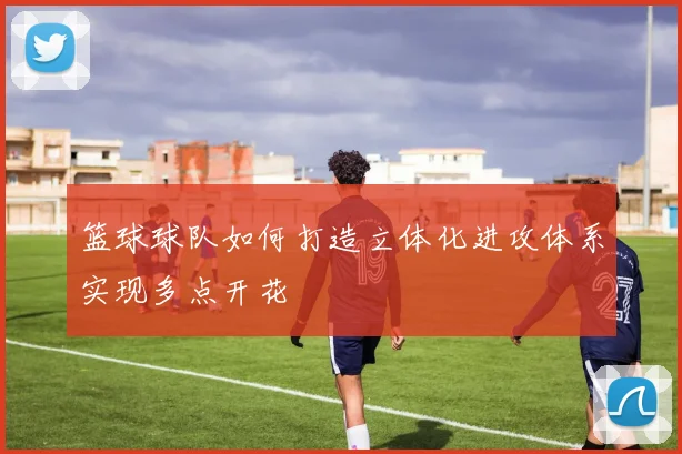 篮球球队如何打造立体化进攻体系实现多点开花