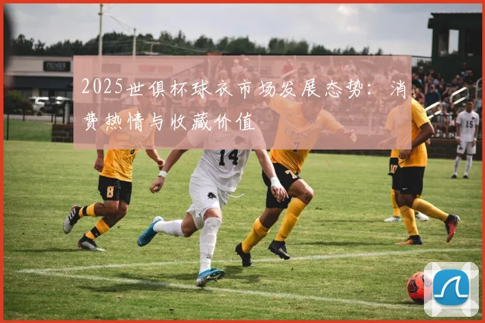 2025世俱杯球衣市场发展态势：消费热情与收藏价值