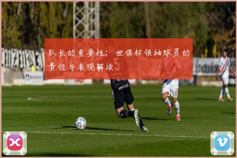 队长的重要性：世俱杯领袖球员的责任与表现解读